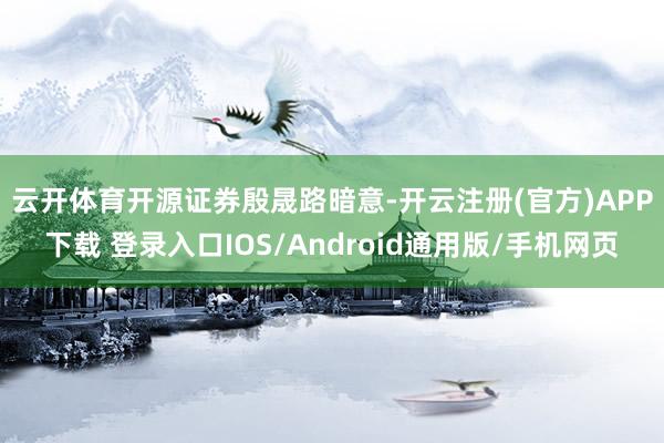 云开体育　　开源证券殷晟路暗意-开云注册(官方)APP下载 登录入口IOS/Android通用版/手机网页