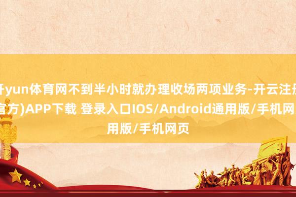 开yun体育网不到半小时就办理收场两项业务-开云注册(官方)APP下载 登录入口IOS/Android通用版/手机网页