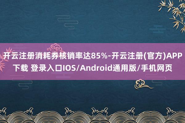 开云注册消耗券核销率达85%-开云注册(官方)APP下载 登录入口IOS/Android通用版/手机网页