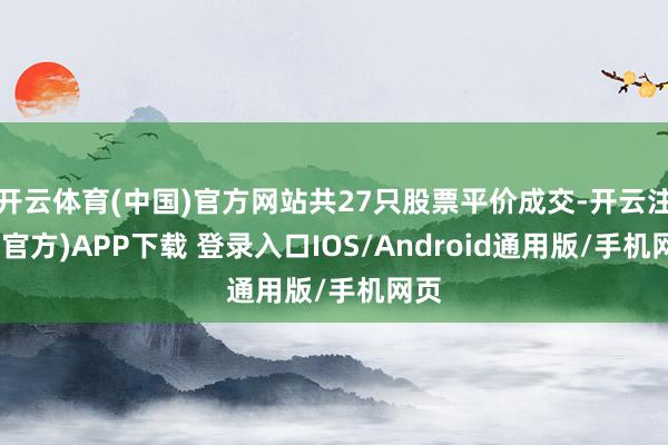 开云体育(中国)官方网站共27只股票平价成交-开云注册(官方)APP下载 登录入口IOS/Android通用版/手机网页