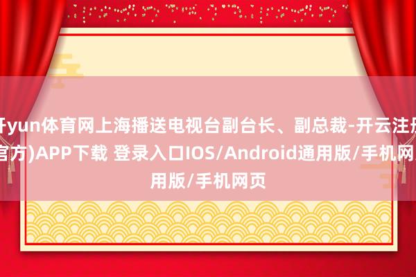 开yun体育网上海播送电视台副台长、副总裁-开云注册(官方)APP下载 登录入口IOS/Android通用版/手机网页