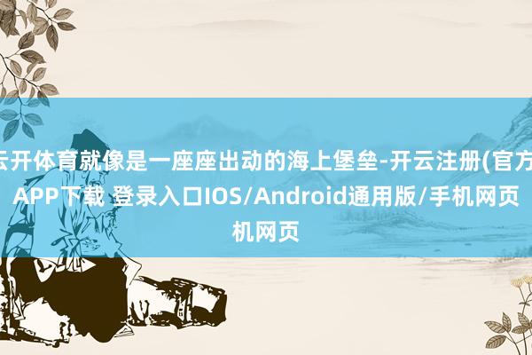 云开体育就像是一座座出动的海上堡垒-开云注册(官方)APP下载 登录入口IOS/Android通用版/手机网页