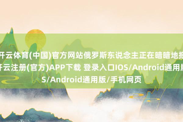 开云体育(中国)官方网站俄罗斯东说念主正在暗暗地把它捡起来-开云注册(官方)APP下载 登录入口IOS/Android通用版/手机网页