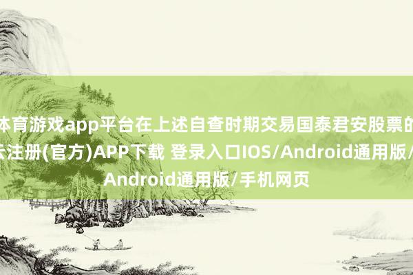 体育游戏app平台在上述自查时期交易国泰君安股票的行径-开云注册(官方)APP下载 登录入口IOS/Android通用版/手机网页