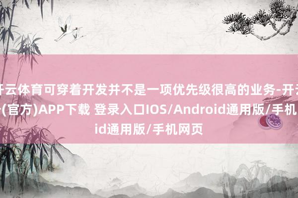 开云体育可穿着开发并不是一项优先级很高的业务-开云注册(官方)APP下载 登录入口IOS/Android通用版/手机网页