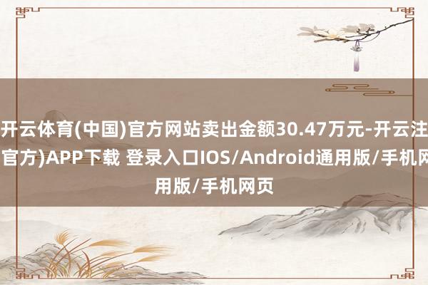 开云体育(中国)官方网站卖出金额30.47万元-开云注册(官方)APP下载 登录入口IOS/Android通用版/手机网页