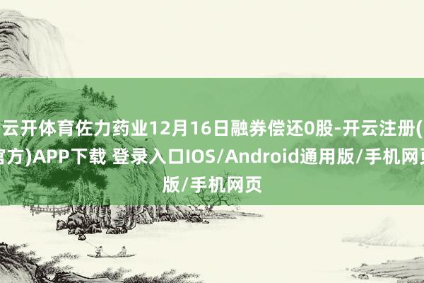 云开体育佐力药业12月16日融券偿还0股-开云注册(官方)APP下载 登录入口IOS/Android通用版/手机网页