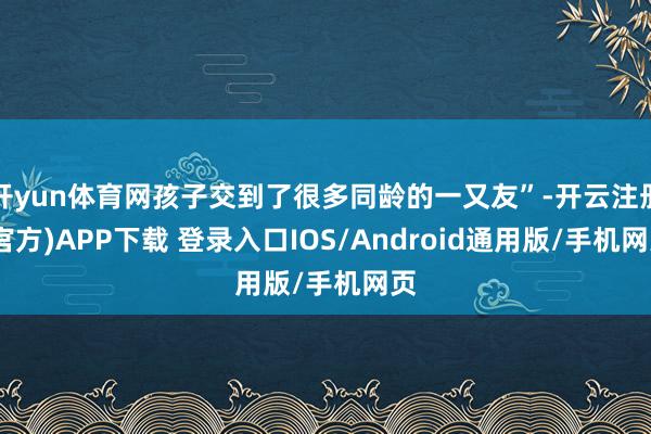 开yun体育网孩子交到了很多同龄的一又友”-开云注册(官方)APP下载 登录入口IOS/Android通用版/手机网页