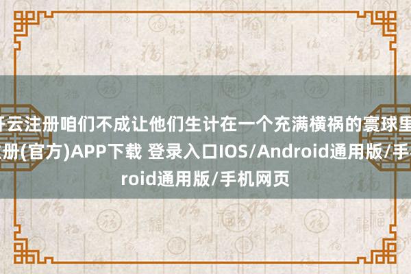 开云注册咱们不成让他们生计在一个充满横祸的寰球里-开云注册(官方)APP下载 登录入口IOS/Android通用版/手机网页