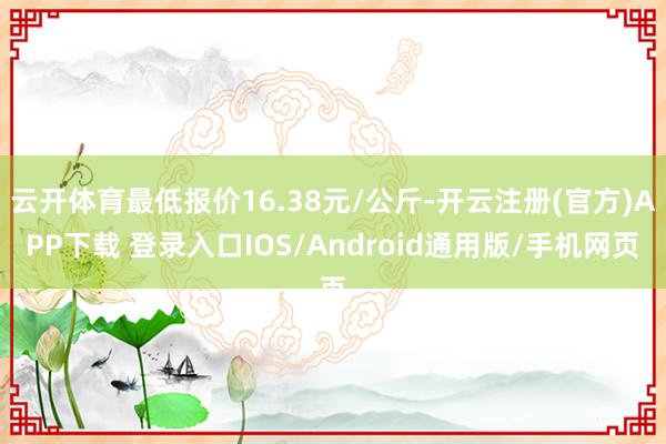 云开体育最低报价16.38元/公斤-开云注册(官方)APP下载 登录入口IOS/Android通用版/手机网页