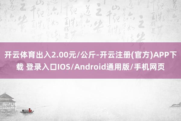 开云体育出入2.00元/公斤-开云注册(官方)APP下载 登录入口IOS/Android通用版/手机网页