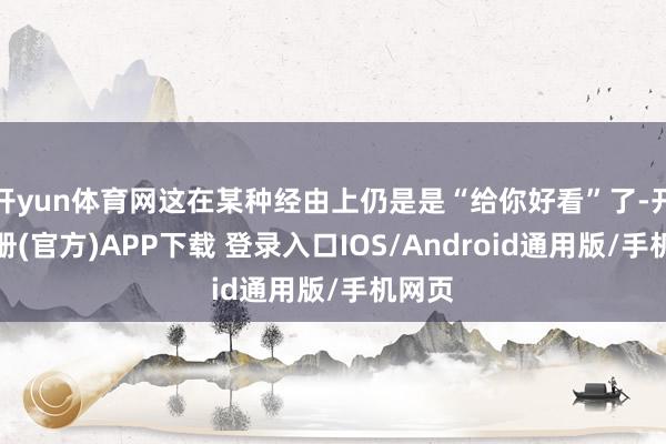 开yun体育网这在某种经由上仍是是“给你好看”了-开云注册(官方)APP下载 登录入口IOS/Android通用版/手机网页
