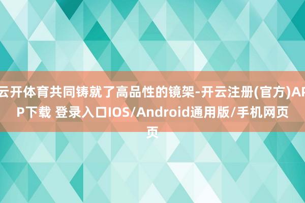 云开体育共同铸就了高品性的镜架-开云注册(官方)APP下载 登录入口IOS/Android通用版/手机网页