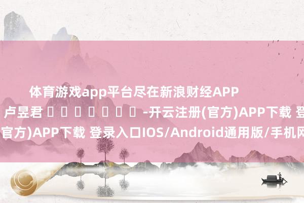 体育游戏app平台尽在新浪财经APP            						背负剪辑：卢昱君 							-开云注册(官方)APP下载 登录入口IOS/Android通用版/手机网页