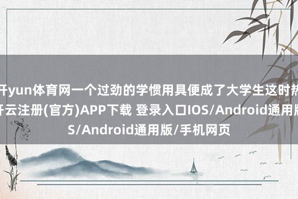 开yun体育网一个过劲的学惯用具便成了大学生这时热切需要的-开云注册(官方)APP下载 登录入口IOS/Android通用版/手机网页