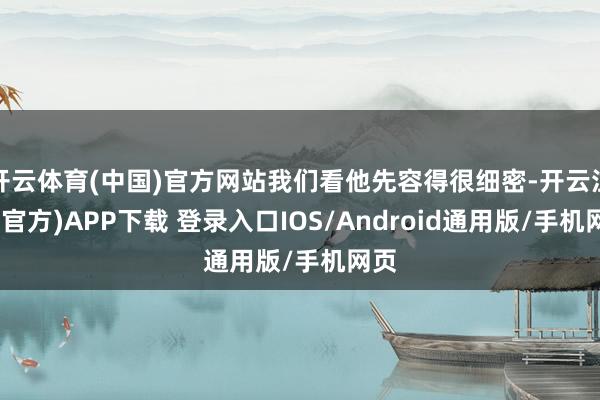 开云体育(中国)官方网站我们看他先容得很细密-开云注册(官方)APP下载 登录入口IOS/Android通用版/手机网页