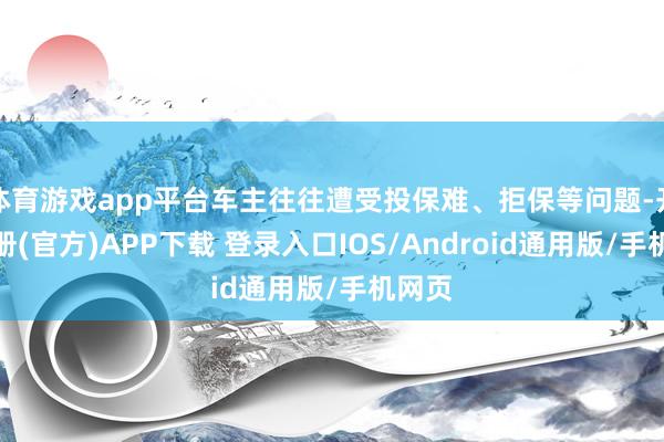体育游戏app平台车主往往遭受投保难、拒保等问题-开云注册(官方)APP下载 登录入口IOS/Android通用版/手机网页