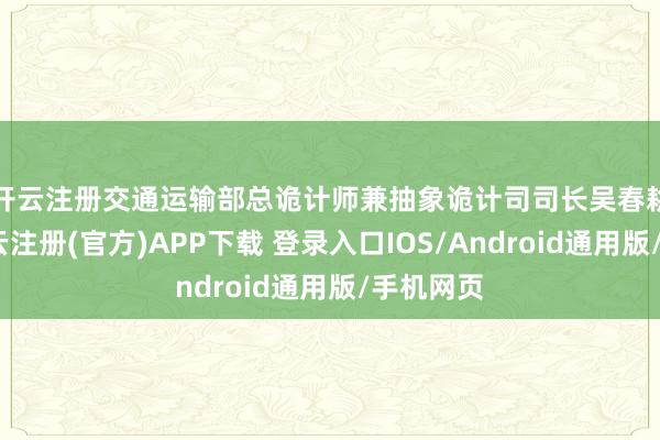 开云注册　　交通运输部总诡计师兼抽象诡计司司长吴春耕先容-开云注册(官方)APP下载 登录入口IOS/Android通用版/手机网页
