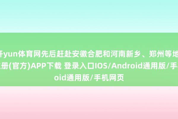 开yun体育网先后赶赴安徽合肥和河南新乡、郑州等地-开云注册(官方)APP下载 登录入口IOS/Android通用版/手机网页