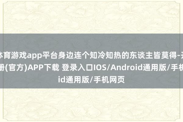 体育游戏app平台身边连个知冷知热的东谈主皆莫得-开云注册(官方)APP下载 登录入口IOS/Android通用版/手机网页