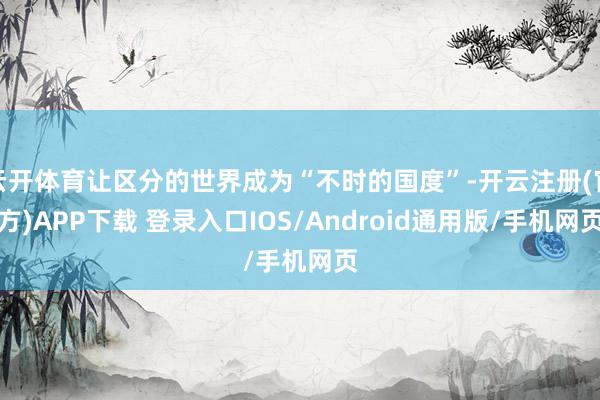 云开体育让区分的世界成为“不时的国度”-开云注册(官方)APP下载 登录入口IOS/Android通用版/手机网页