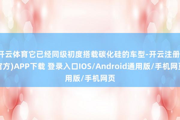 开云体育它已经同级初度搭载碳化硅的车型-开云注册(官方)APP下载 登录入口IOS/Android通用版/手机网页