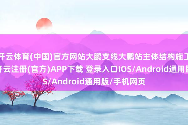 开云体育(中国)官方网站大鹏支线大鹏站主体结构施工一起完成-开云注册(官方)APP下载 登录入口IOS/Android通用版/手机网页