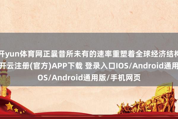 开yun体育网正曩昔所未有的速率重塑着全球经济结构和社会面庞-开云注册(官方)APP下载 登录入口IOS/Android通用版/手机网页