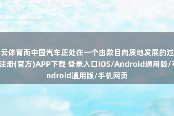 开云体育而中国汽车正处在一个由数目向质地发展的过渡期-开云注册(官方)APP下载 登录入口IOS/Android通用版/手机网页