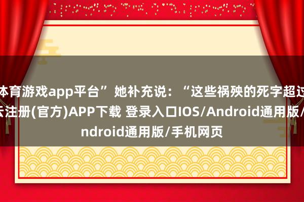 体育游戏app平台” 她补充说：“这些祸殃的死字超过标明-开云注册(官方)APP下载 登录入口IOS/Android通用版/手机网页
