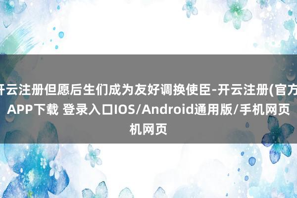 开云注册但愿后生们成为友好调换使臣-开云注册(官方)APP下载 登录入口IOS/Android通用版/手机网页