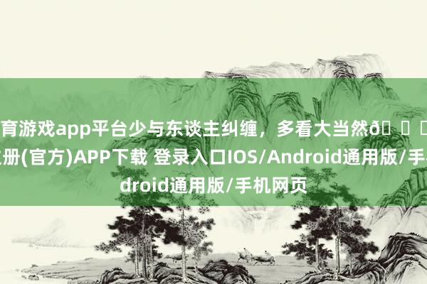 体育游戏app平台少与东谈主纠缠，多看大当然🍃-开云注册(官方)APP下载 登录入口IOS/Android通用版/手机网页