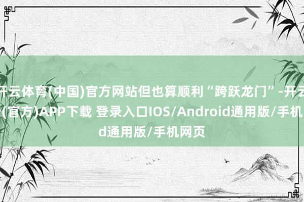 开云体育(中国)官方网站但也算顺利“跨跃龙门”-开云注册(官方)APP下载 登录入口IOS/Android通用版/手机网页