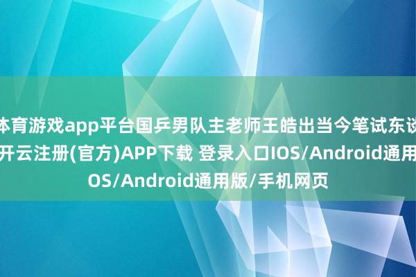 体育游戏app平台国乒男队主老师王皓出当今笔试东谈主员名单中-开云注册(官方)APP下载 登录入口IOS/Android通用版/手机网页