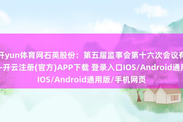 开yun体育网石英股份：第五届监事会第十六次会议有盘算推算公告-开云注册(官方)APP下载 登录入口IOS/Android通用版/手机网页