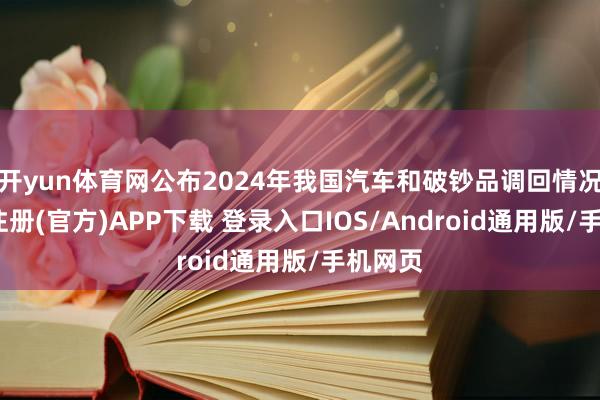 开yun体育网公布2024年我国汽车和破钞品调回情况-开云注册(官方)APP下载 登录入口IOS/Android通用版/手机网页