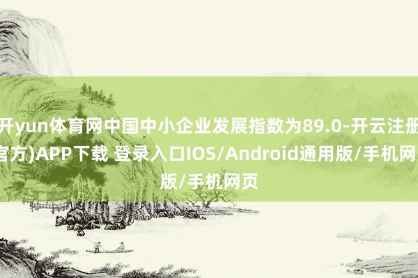开yun体育网中国中小企业发展指数为89.0-开云注册(官方)APP下载 登录入口IOS/Android通用版/手机网页