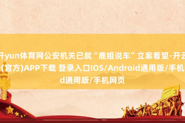 开yun体育网公安机关已就“鹿姐说车”立案看望-开云注册(官方)APP下载 登录入口IOS/Android通用版/手机网页