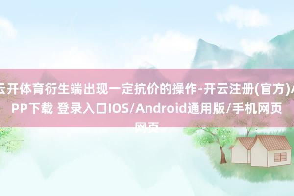 云开体育衍生端出现一定抗价的操作-开云注册(官方)APP下载 登录入口IOS/Android通用版/手机网页