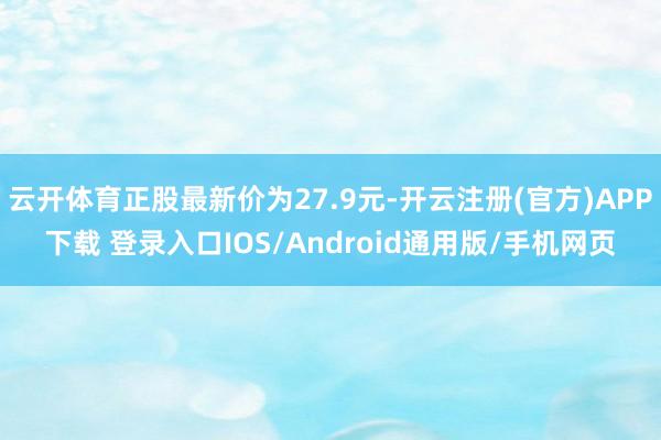 云开体育正股最新价为27.9元-开云注册(官方)APP下载 登录入口IOS/Android通用版/手机网页