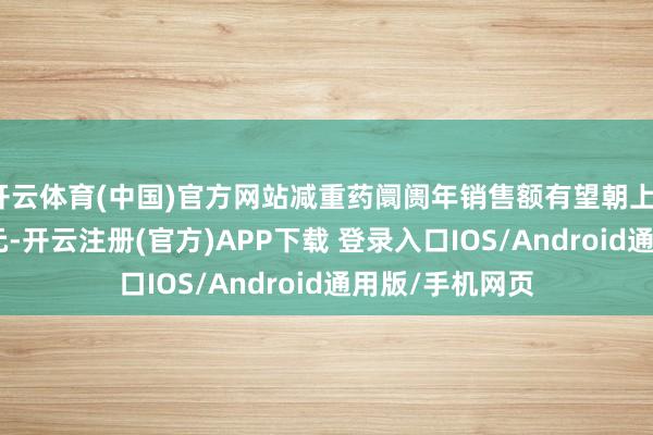 开云体育(中国)官方网站减重药阛阓年销售额有望朝上1500亿好意思元-开云注册(官方)APP下载 登录入口IOS/Android通用版/手机网页