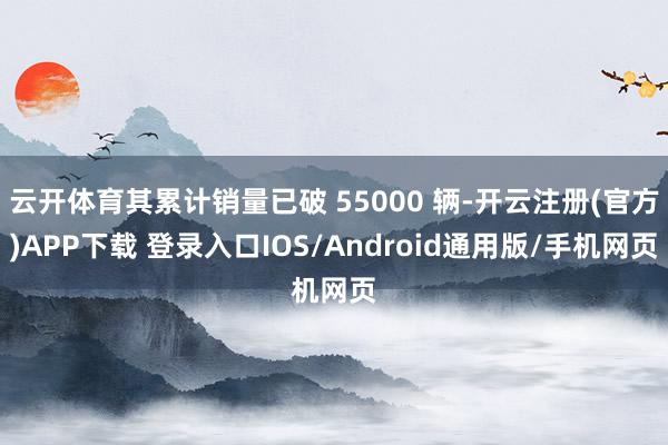云开体育其累计销量已破 55000 辆-开云注册(官方)APP下载 登录入口IOS/Android通用版/手机网页