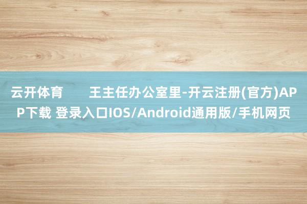 云开体育       王主任办公室里-开云注册(官方)APP下载 登录入口IOS/Android通用版/手机网页