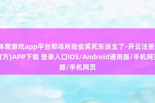 体育游戏app平台那场所险些笑死东谈主了-开云注册(官方)APP下载 登录入口IOS/Android通用版/手机网页