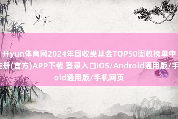 开yun体育网2024年固收类基金TOP50固收榜单中-开云注册(官方)APP下载 登录入口IOS/Android通用版/手机网页