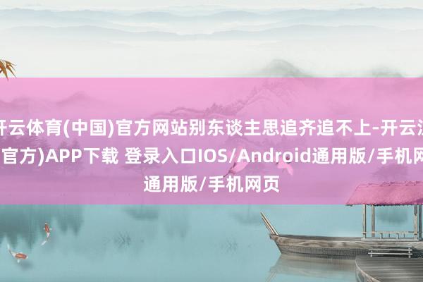 开云体育(中国)官方网站别东谈主思追齐追不上-开云注册(官方)APP下载 登录入口IOS/Android通用版/手机网页