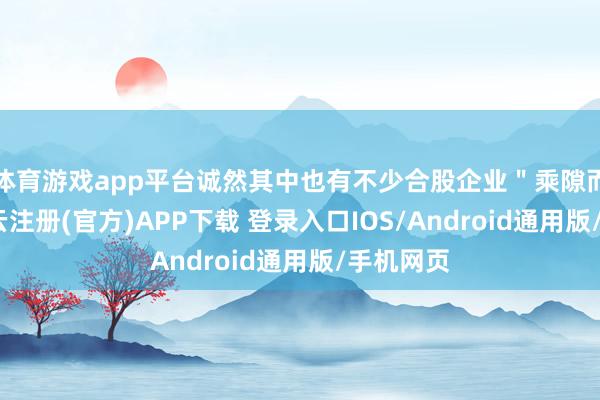 体育游戏app平台诚然其中也有不少合股企业＂乘隙而入＂-开云注册(官方)APP下载 登录入口IOS/Android通用版/手机网页