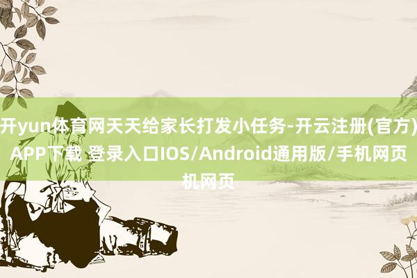 开yun体育网天天给家长打发小任务-开云注册(官方)APP下载 登录入口IOS/Android通用版/手机网页
