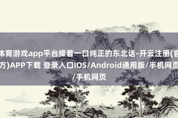 体育游戏app平台操着一口纯正的东北话-开云注册(官方)APP下载 登录入口IOS/Android通用版/手机网页