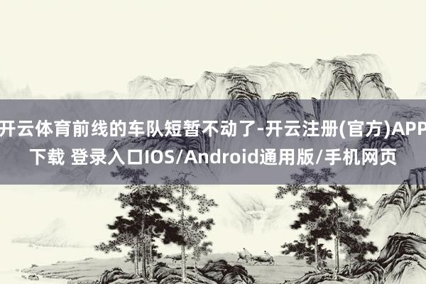 开云体育前线的车队短暂不动了-开云注册(官方)APP下载 登录入口IOS/Android通用版/手机网页